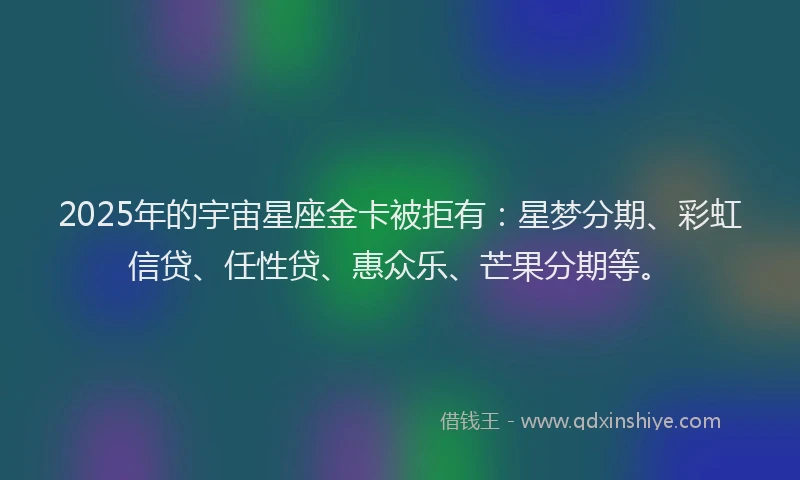 2025年的宇宙星座金卡被拒有：星梦分期、彩虹信贷、任性贷、惠众乐、芒果分期等。
