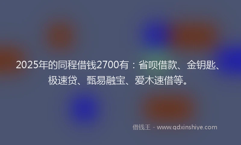 2025年的同程借钱2700有：省呗借款、金钥匙、极速贷、甄易融宝、爱木速借等。