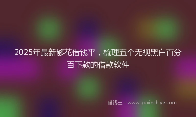 2025年最新够花借钱平，梳理五个无视黑白百分百下款的借款软件