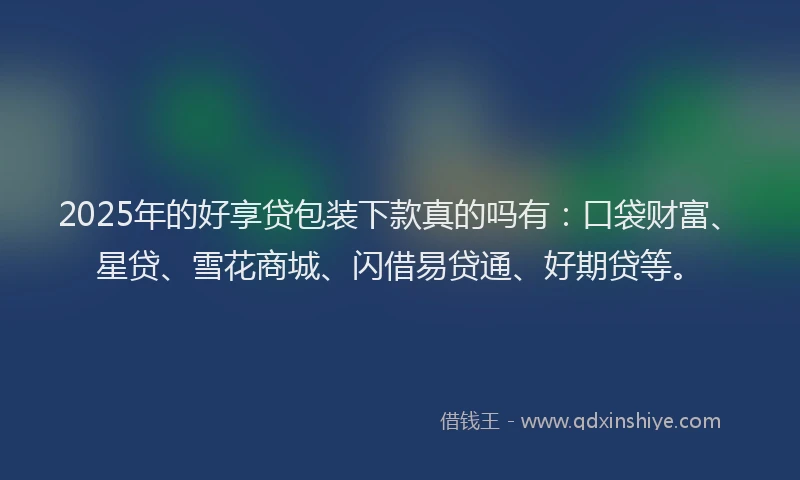 2025年的好享贷包装下款真的吗有：口袋财富、星贷、雪花商城、闪借易贷通、好期贷等。