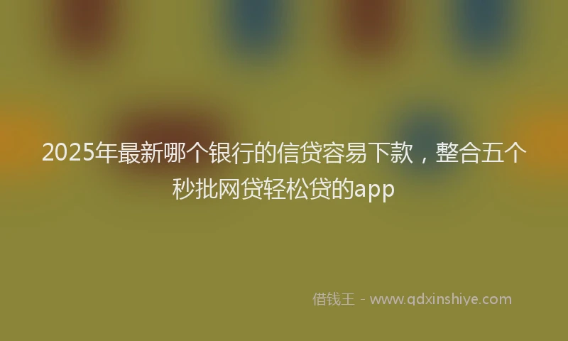 2025年最新哪个银行的信贷容易下款，整合五个秒批网贷轻松贷的app