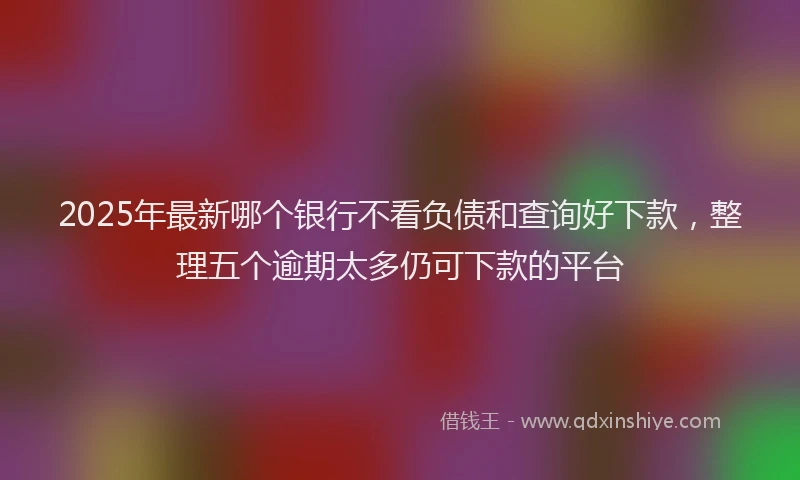 2025年最新哪个银行不看负债和查询好下款，整理五个逾期太多仍可下款的平台