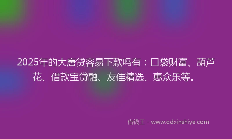 2025年的大唐贷容易下款吗有：口袋财富、葫芦花、借款宝贷融、友佳精选、惠众乐等。