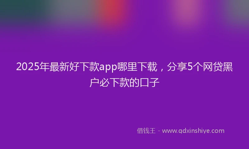 2025年最新好下款app哪里下载，分享5个网贷黑户必下款的口子