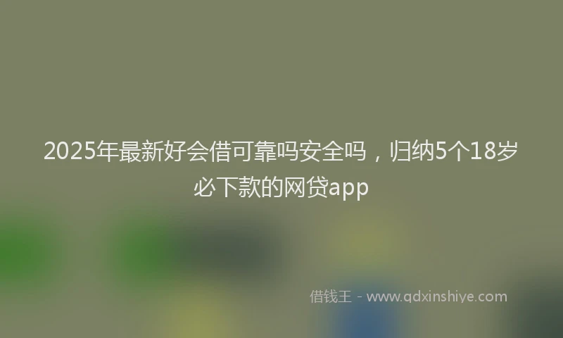 2025年最新好会借可靠吗安全吗，归纳5个18岁必下款的网贷app