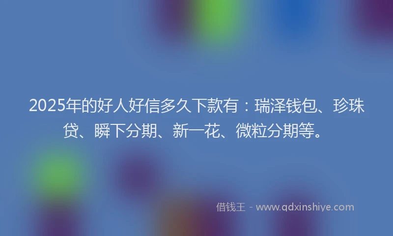 2025年的好人好信多久下款有：瑞泽钱包、珍珠贷、瞬下分期、新一花、微粒分期等。