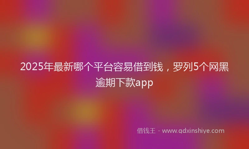 2025年最新哪个平台容易借到钱，罗列5个网黑逾期下款app
