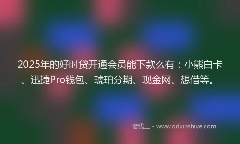 2025年的好时贷开通会员能下款么有：小熊白卡、迅捷Pro钱包、琥珀分期、现金网、想借等。