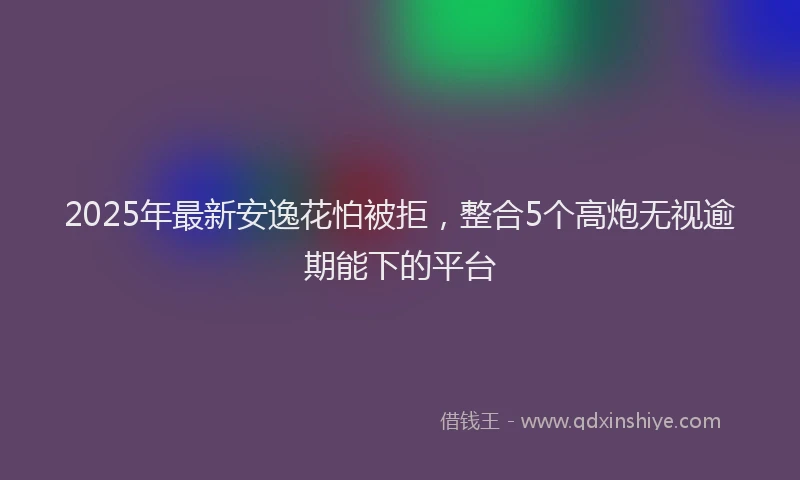 2025年最新安逸花怕被拒，整合5个高炮无视逾期能下的平台