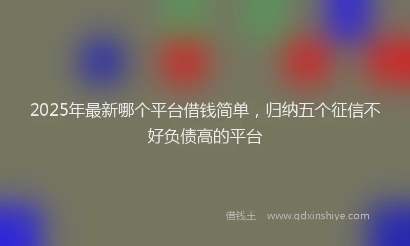 2025年最新哪个平台借钱简单，归纳五个征信不好负债高的平台