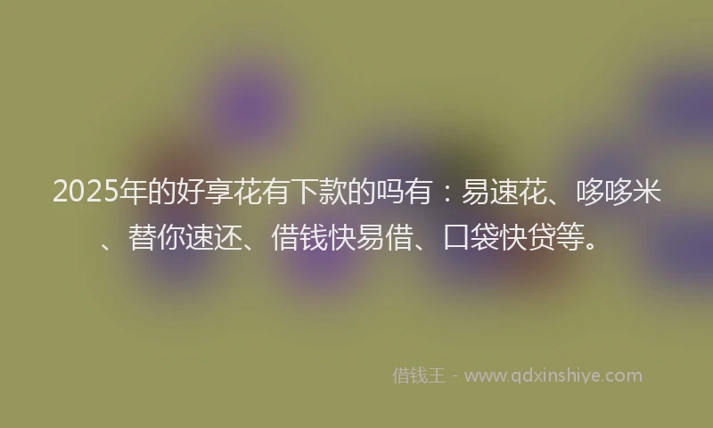 2025年的好享花有下款的吗有：易速花、哆哆米、替你速还、借钱快易借、口袋快贷等。