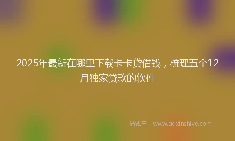 2025年最新在哪里下载卡卡贷借钱，梳理五个12月独家贷款的软件