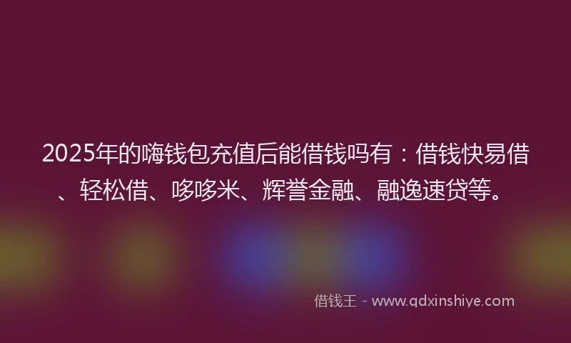2025年的嗨钱包充值后能借钱吗有：借钱快易借、轻松借、哆哆米、辉誉金融、融逸速贷等。
