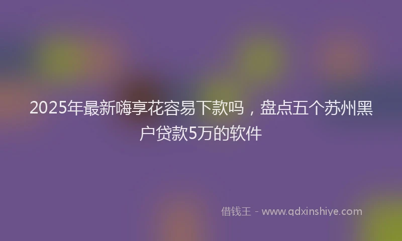 2025年最新嗨享花容易下款吗，盘点五个苏州黑户贷款5万的软件