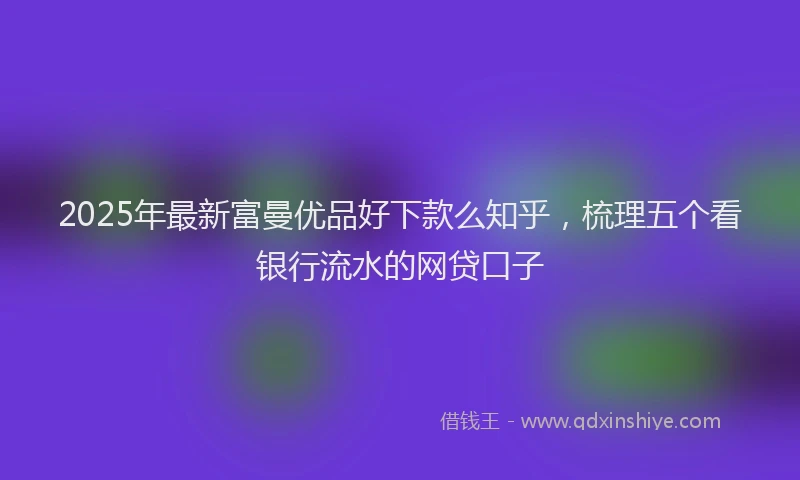 2025年最新富曼优品好下款么知乎，梳理五个看银行流水的网贷口子
