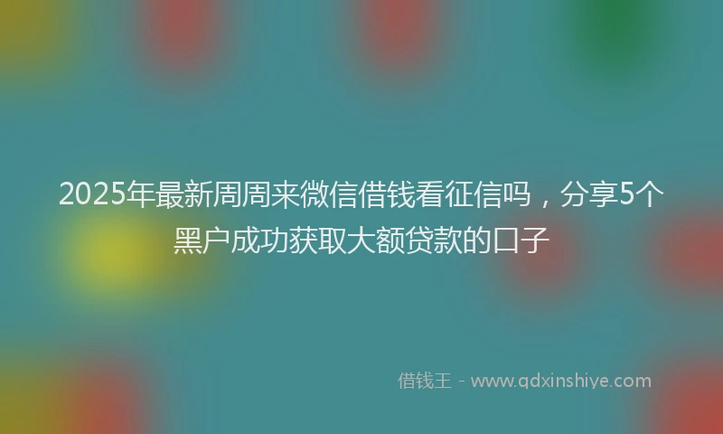 2025年最新周周来微信借钱看征信吗，分享5个黑户成功获取大额贷款的口子