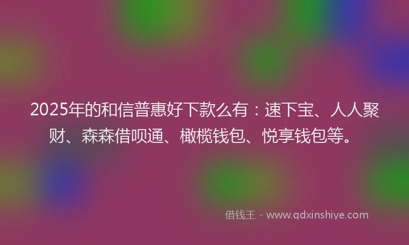 2025年的和信普惠好下款么有：速下宝、人人聚财、森森借呗通、橄榄钱包、悦享钱包等。