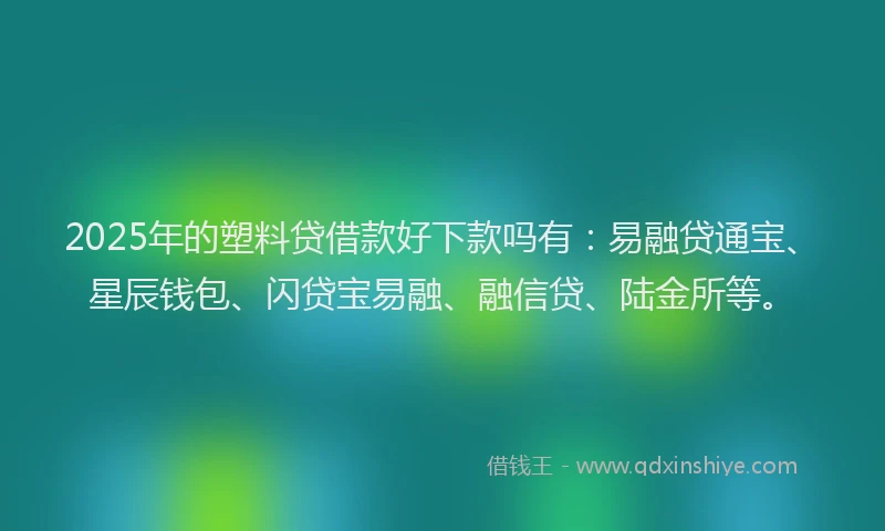 2025年的塑料贷借款好下款吗有：易融贷通宝、星辰钱包、闪贷宝易融、融信贷、陆金所等。