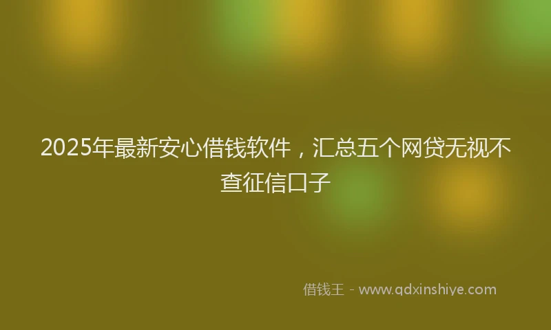 2025年最新安心借钱软件，汇总五个网贷无视不查征信口子
