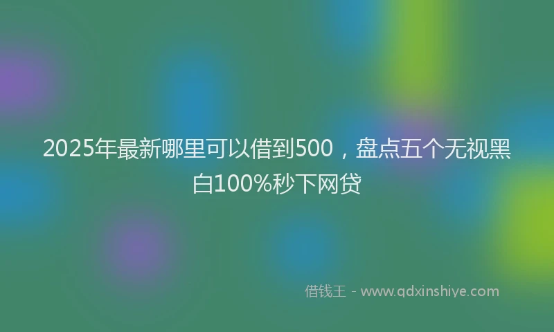 2025年最新哪里可以借到500，盘点五个无视黑白100%秒下网贷