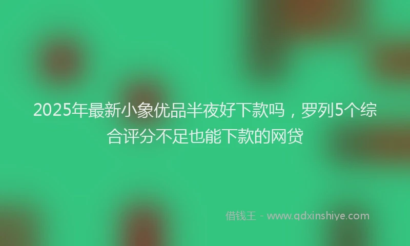 2025年最新小象优品半夜好下款吗，罗列5个综合评分不足也能下款的网贷