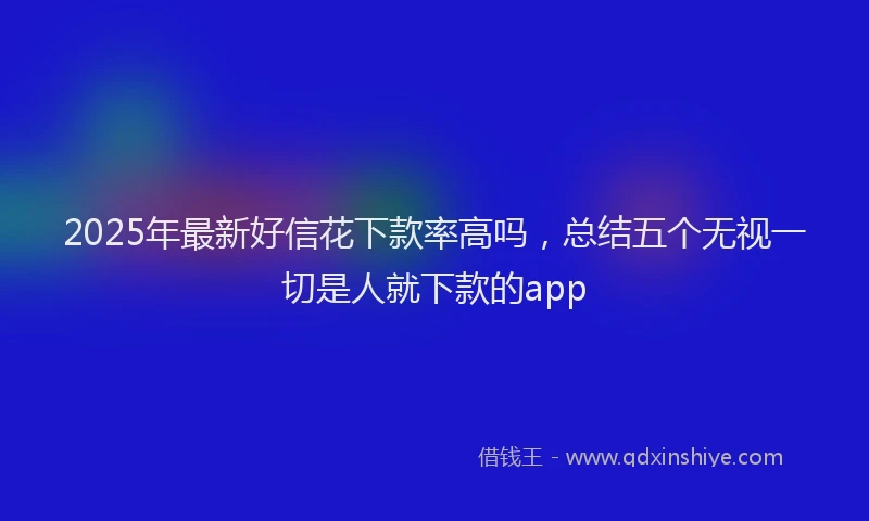 2025年最新好信花下款率高吗，总结五个无视一切是人就下款的app
