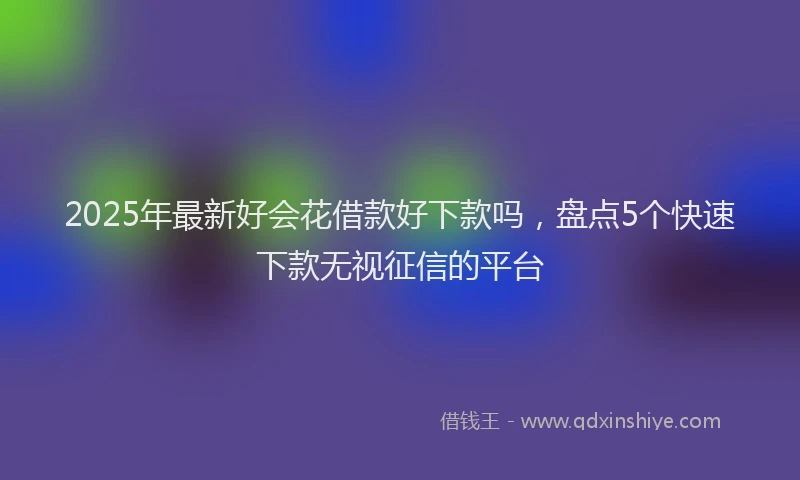 2025年最新好会花借款好下款吗，盘点5个快速下款无视征信的平台