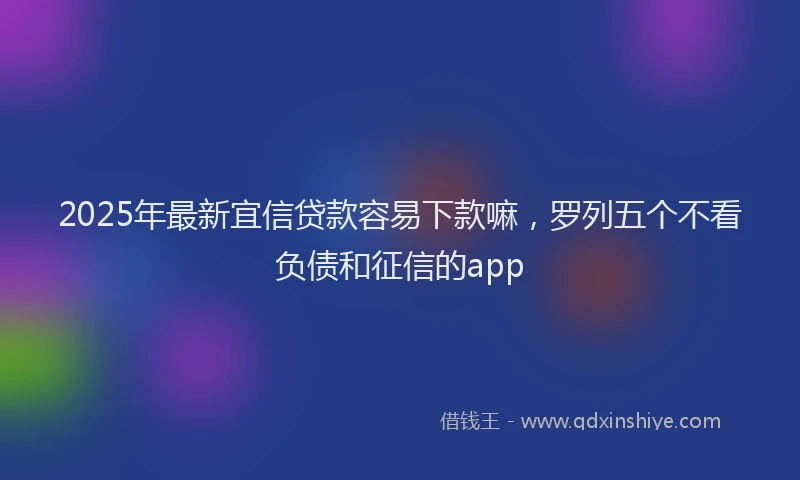 2025年最新宜信贷款容易下款嘛，罗列五个不看负债和征信的app