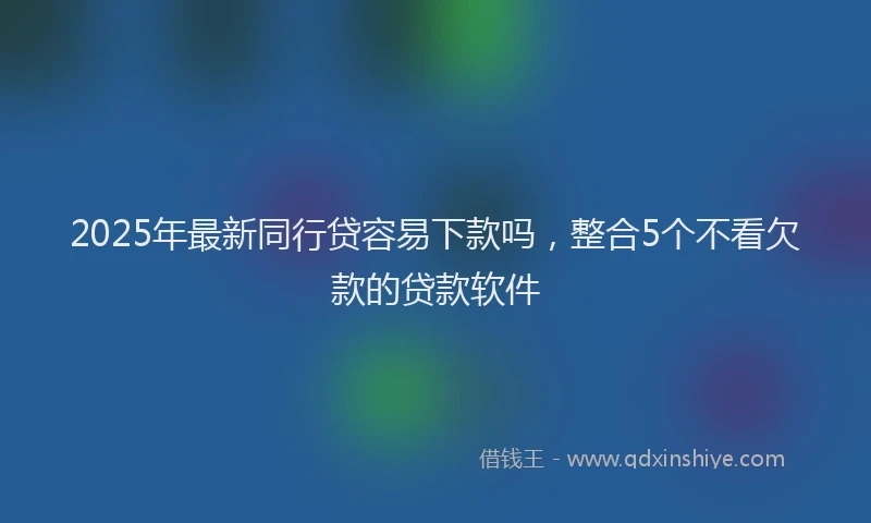 2025年最新同行贷容易下款吗，整合5个不看欠款的贷款软件