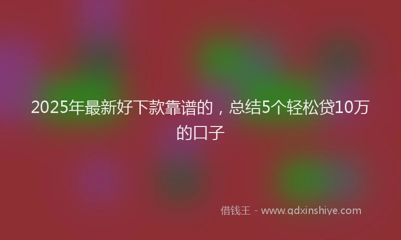 2025年最新好下款靠谱的，总结5个轻松贷10万的口子