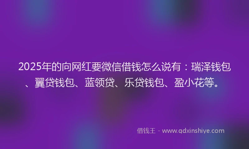 2025年的向网红要微信借钱怎么说有：瑞泽钱包、翼贷钱包、蓝领贷、乐贷钱包、盈小花等。