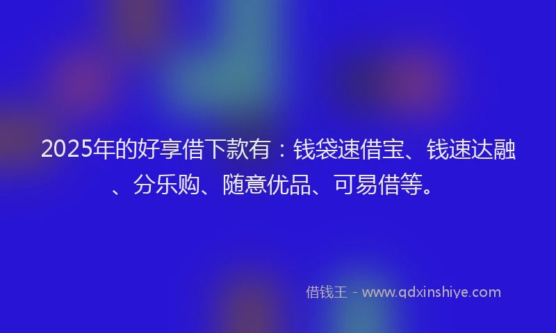 2025年的好享借下款有：钱袋速借宝、钱速达融、分乐购、随意优品、可易借等。