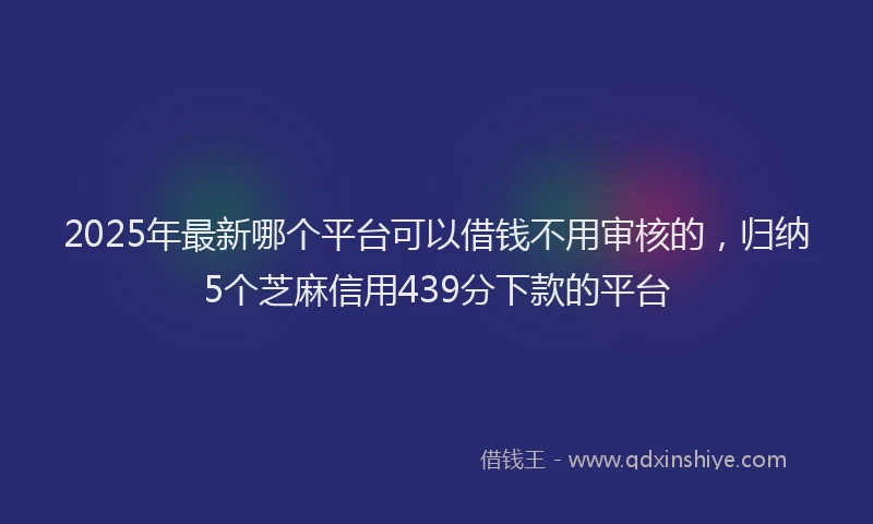 2025年最新哪个平台可以借钱不用审核的，归纳5个芝麻信用439分下款的平台