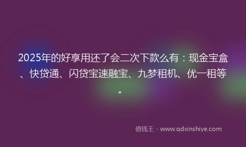 2025年的好享用还了会二次下款么有：现金宝盒、快贷通、闪贷宝速融宝、九梦租机、优一租等。