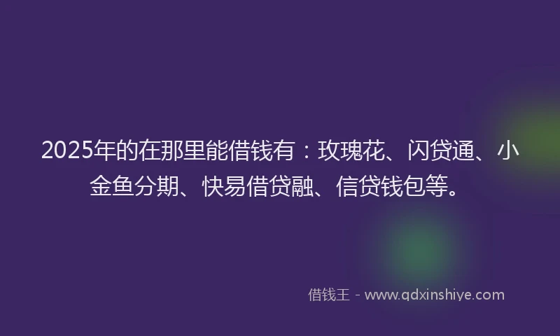 2025年的在那里能借钱有：玫瑰花、闪贷通、小金鱼分期、快易借贷融、信贷钱包等。