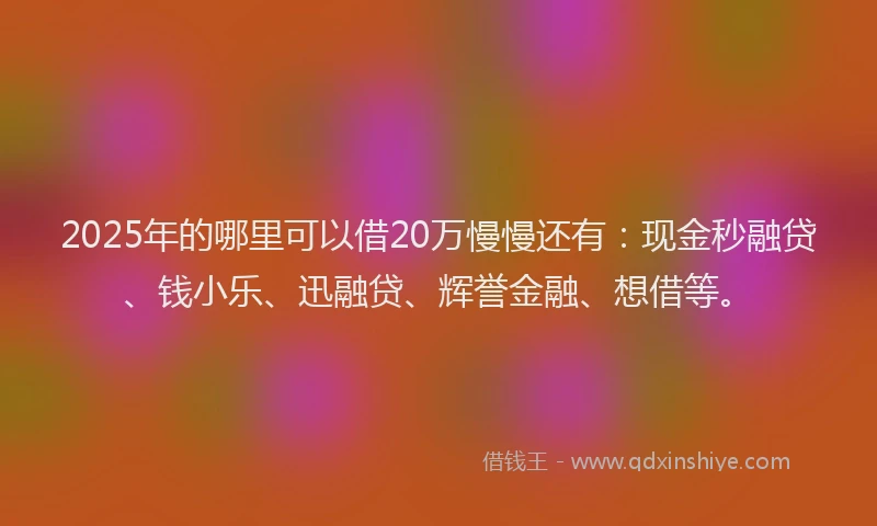 2025年的哪里可以借20万慢慢还有：现金秒融贷、钱小乐、迅融贷、辉誉金融、想借等。