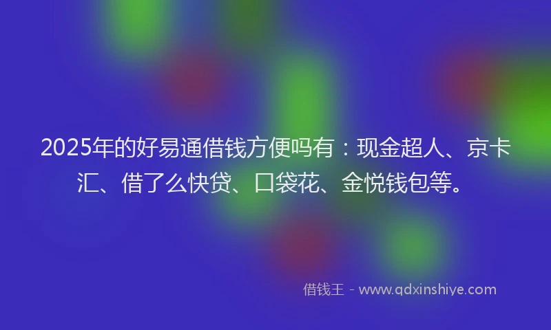 2025年的好易通借钱方便吗有：现金超人、京卡汇、借了么快贷、口袋花、金悦钱包等。
