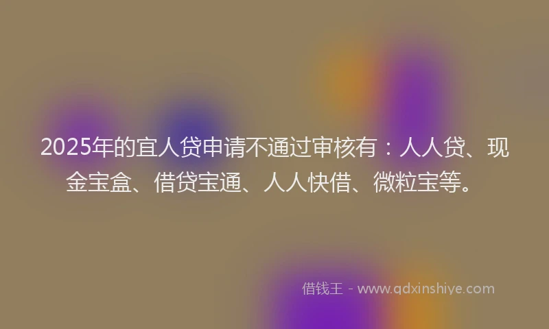 2025年的宜人贷申请不通过审核有：人人贷、现金宝盒、借贷宝通、人人快借、微粒宝等。