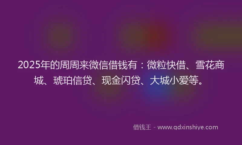 2025年的周周来微信借钱有：微粒快借、雪花商城、琥珀信贷、现金闪贷、大城小爱等。
