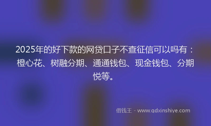 2025年的好下款的网贷口子不查征信可以吗有：橙心花、树融分期、通通钱包、现金钱包、分期悦等。
