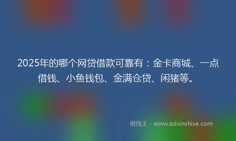 2025年的哪个网贷借款可靠有：金卡商城、一点借钱、小鱼钱包、金满仓贷、闲猪等。