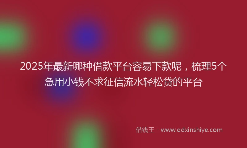2025年最新哪种借款平台容易下款呢，梳理5个急用小钱不求征信流水轻松贷的平台