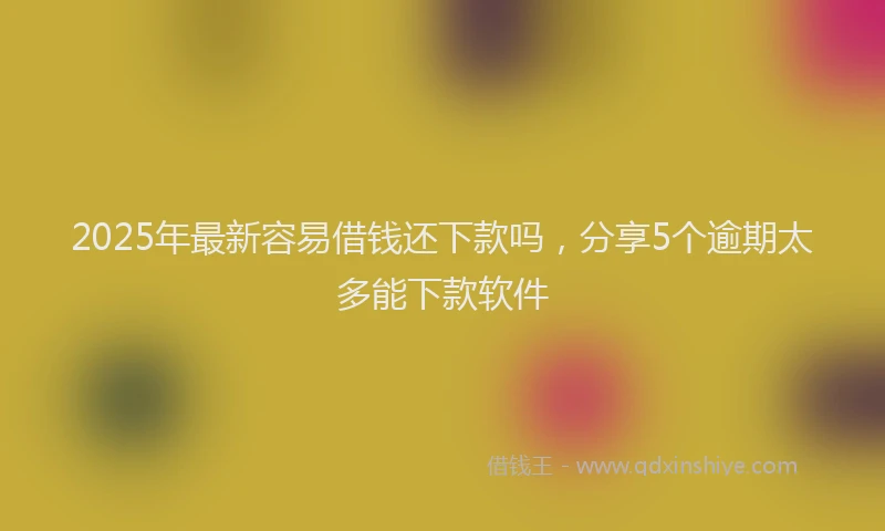2025年最新容易借钱还下款吗，分享5个逾期太多能下款软件