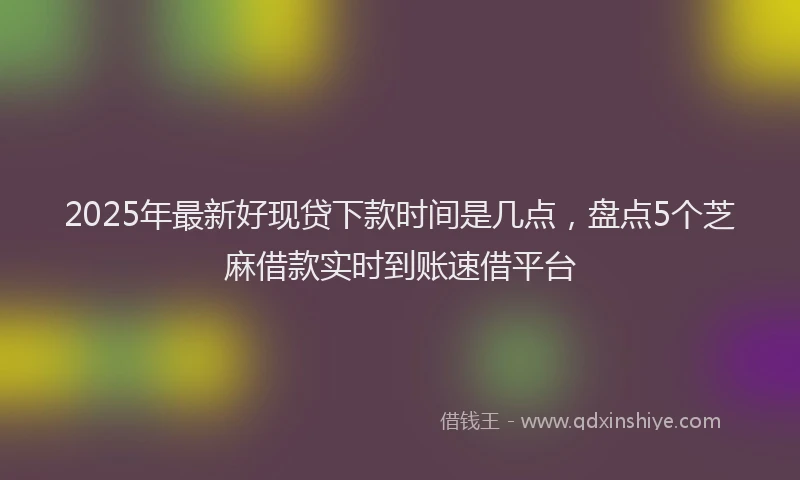 2025年最新好现贷下款时间是几点，盘点5个芝麻借款实时到账速借平台