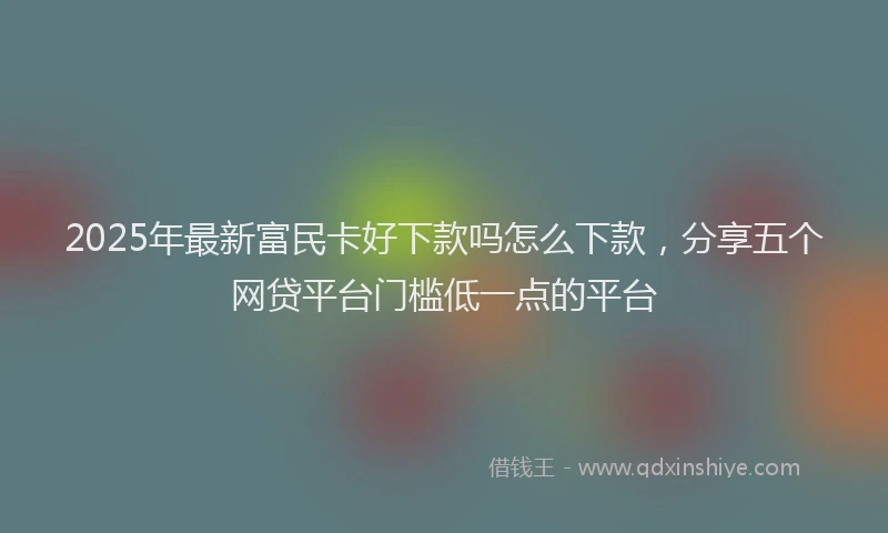 2025年最新富民卡好下款吗怎么下款，分享五个网贷平台门槛低一点的平台