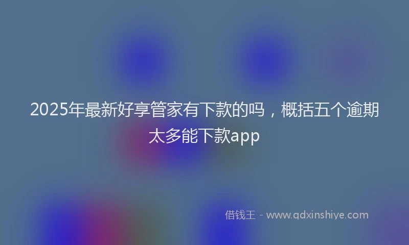 2025年最新好享管家有下款的吗，概括五个逾期太多能下款app