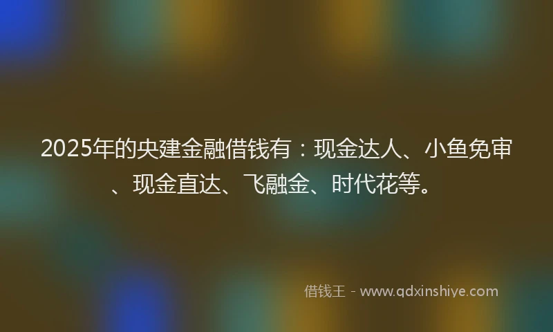 2025年的央建金融借钱有：现金达人、小鱼免审、现金直达、飞融金、时代花等。