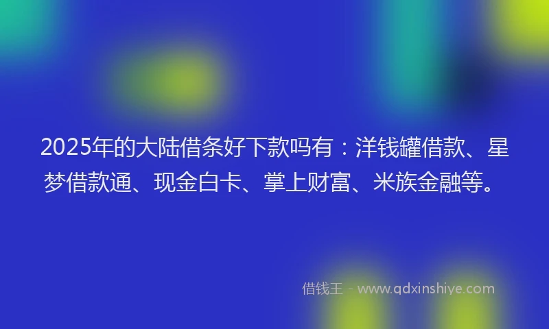 2025年的大陆借条好下款吗有：洋钱罐借款、星梦借款通、现金白卡、掌上财富、米族金融等。