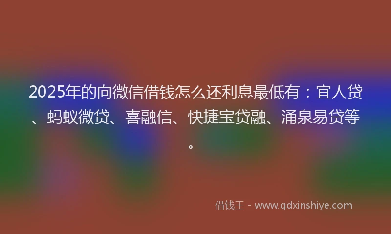 2025年的向微信借钱怎么还利息最低有：宜人贷、蚂蚁微贷、喜融信、快捷宝贷融、涌泉易贷等。