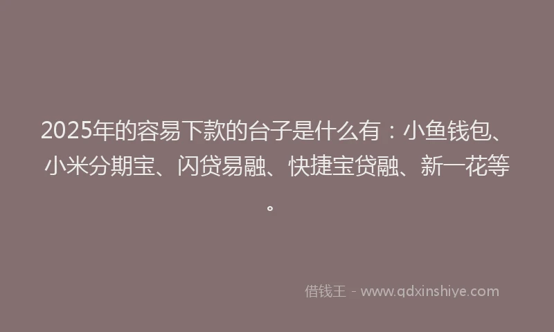 2025年的容易下款的台子是什么有：小鱼钱包、小米分期宝、闪贷易融、快捷宝贷融、新一花等。